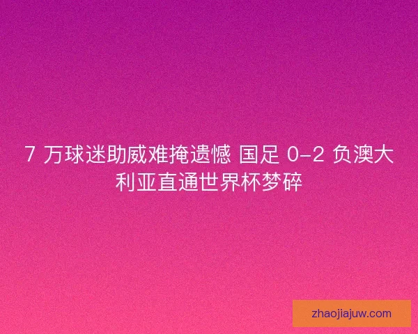 7 万球迷助威难掩遗憾 国足 0-2 负澳大利亚直通世界杯梦碎