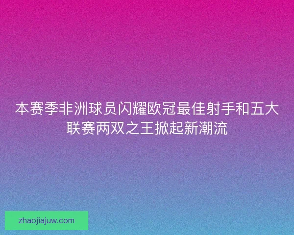 本赛季非洲球员闪耀欧冠最佳射手和五大联赛两双之王掀起新潮流