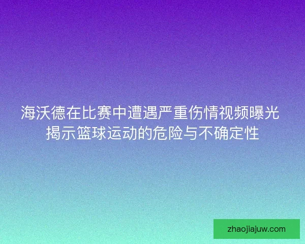 海沃德在比赛中遭遇严重伤情视频曝光 揭示篮球运动的危险与不确定性