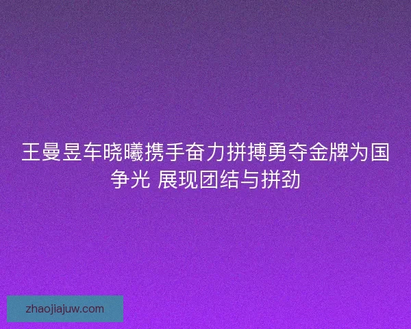 王曼昱车晓曦携手奋力拼搏勇夺金牌为国争光 展现团结与拼劲 王曼昱车晓曦携手奋力拼搏勇夺金牌为国争光 展现团结与拼劲