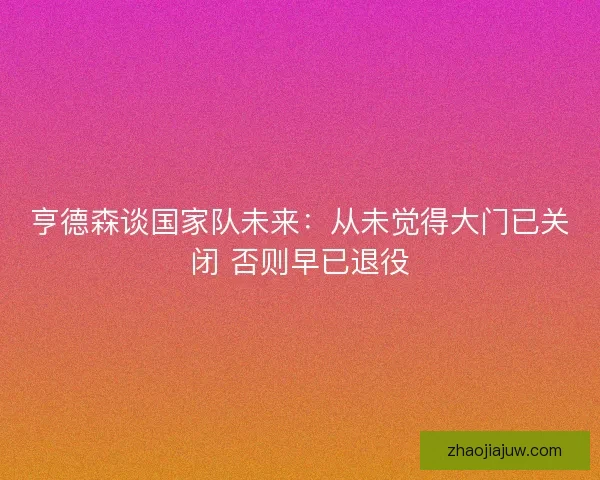 亨德森谈国家队未来：从未觉得大门已关闭 否则早已退役