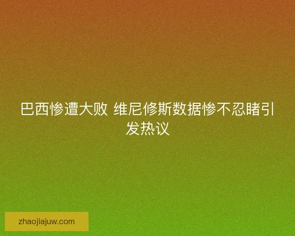巴西惨遭大败 维尼修斯数据惨不忍睹引发热议