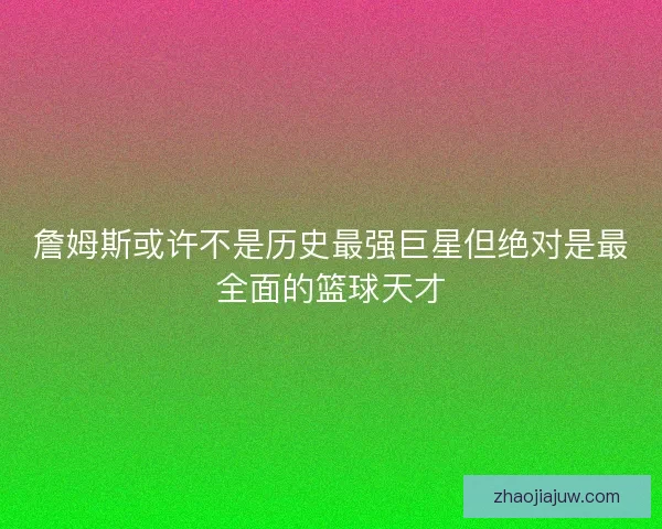 詹姆斯或许不是历史最强巨星但绝对是最全面的篮球天才