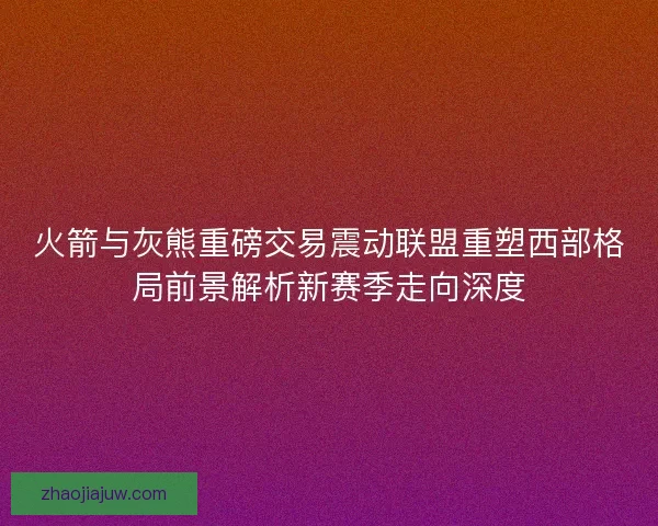 火箭与灰熊重磅交易震动联盟重塑西部格局前景解析新赛季走向深度