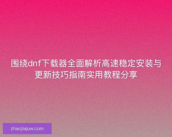 围绕dnf下载器全面解析高速稳定安装与更新技巧指南实用教程分享 围绕dnf下载器全面解析高速稳定安装与更新技巧指南实用教程分享