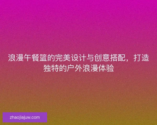 浪漫午餐篮的完美设计与创意搭配，打造独特的户外浪漫体验