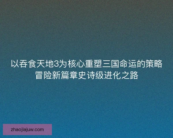 以吞食天地3为核心重塑三国命运的策略冒险新篇章史诗级进化之路 以吞食天地3为核心重塑三国命运的策略冒险新篇章史诗级进化之路