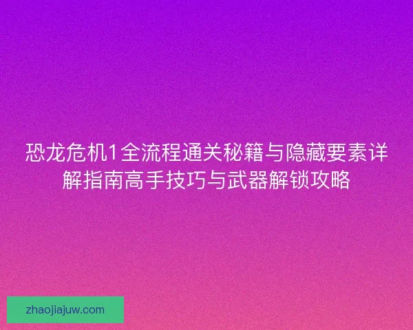 恐龙危机1全流程通关秘籍与隐藏要素详解指南高手技巧与武器解锁攻略