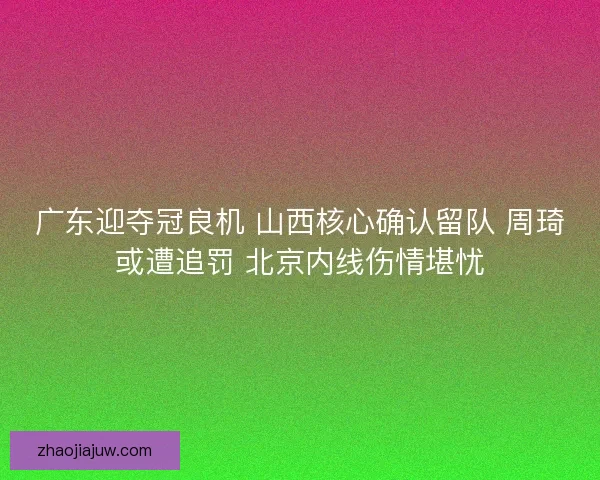 广东迎夺冠良机 山西核心确认留队 周琦或遭追罚 北京内线伤情堪忧