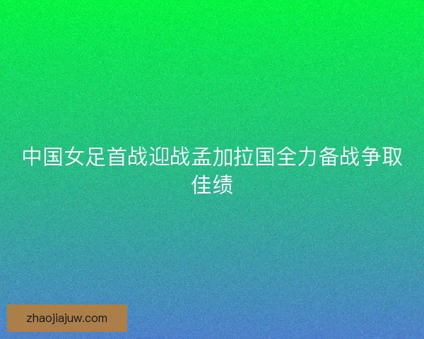 中国女足首战迎战孟加拉国全力备战争取佳绩 中国女足首战迎战孟加拉国全力备战争取佳绩