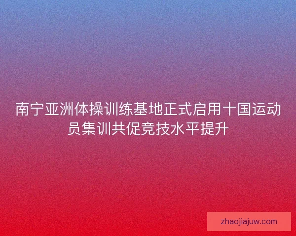 南宁亚洲体操训练基地正式启用十国运动员集训共促竞技水平提升
