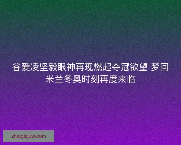 谷爱凌坚毅眼神再现燃起夺冠欲望 梦回米兰冬奥时刻再度来临