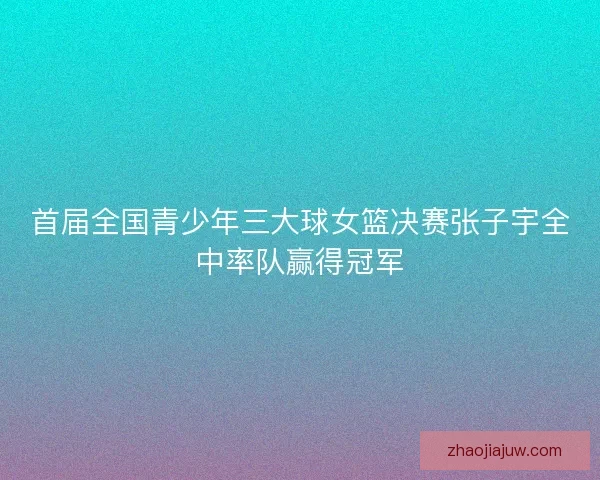 首届全国青少年三大球女篮决赛张子宇全中率队赢得冠军