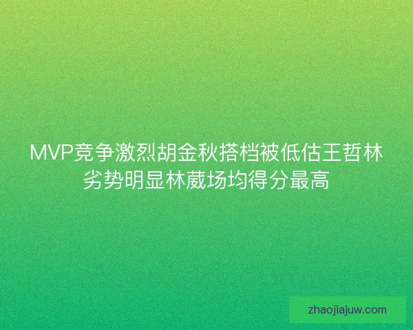 MVP竞争激烈胡金秋搭档被低估王哲林劣势明显林葳场均得分最高