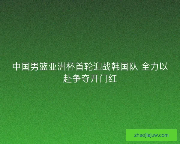 中国男篮亚洲杯首轮迎战韩国队 全力以赴争夺开门红