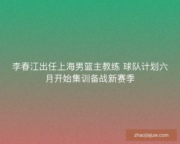 李春江出任上海男篮主教练 球队计划六月开始集训备战新赛季