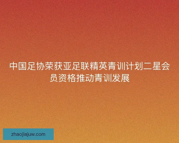 中国足协荣获亚足联精英青训计划二星会员资格推动青训发展 中国足协荣获亚足联精英青训计划二星会员资格推动青训发展