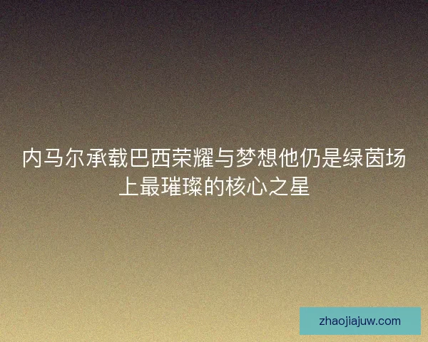 内马尔承载巴西荣耀与梦想他仍是绿茵场上最璀璨的核心之星