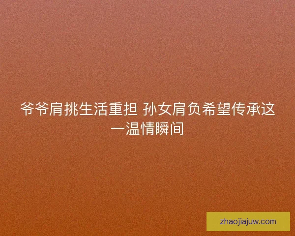 爷爷肩挑生活重担 孙女肩负希望传承这一温情瞬间