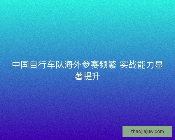 中国自行车队海外参赛频繁 实战能力显著提升