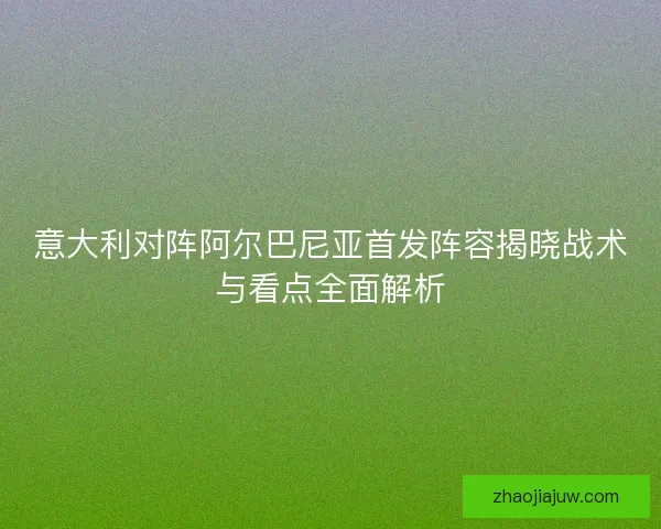 意大利对阵阿尔巴尼亚首发阵容揭晓战术与看点全面解析